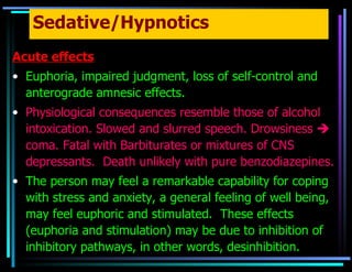 Sedative/Hypnotics Acute effects Euphoria, impaired judgment, loss of self-control and anterograde amnesic effects. Physiological consequences resemble those of alcohol intoxication. Slowed and slurred speech. Drowsiness    coma. Fatal with Barbiturates or mixtures of CNS depressants.  Death unlikely with pure benzodiazepines. The person may feel a remarkable capability for coping with stress and anxiety, a general feeling of well being, may feel euphoric and stimulated.  These effects (euphoria and stimulation) may be due to inhibition of inhibitory pathways, in other words, desinhibition. 