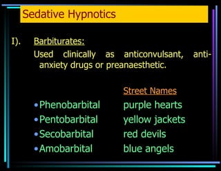 Sedative Hypnotics I). Barbiturates: Used clinically as anticonvulsant, anti-anxiety drugs or preanaesthetic. Street Names Phenobarbital  purple hearts Pentobarbital yellow jackets Secobarbital red devils Amobarbital blue angels 