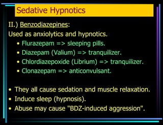 Sedative Hypnotics II.)  Benzodiazepines : Used as anxiolytics and hypnotics. Flurazepam => sleeping pills. Diazepam (Valium) => tranquilizer. Chlordiazepoxide (Librium) => tranquilizer. Clonazepam => anticonvulsant. They all cause sedation and muscle relaxation. Induce sleep (hypnosis). Abuse may cause "BDZ-induced aggression". 