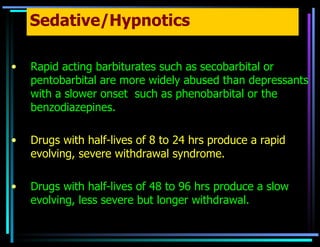 Sedative/Hypnotics Rapid acting barbiturates such as secobarbital or pentobarbital are more widely abused than depressants with a slower onset  such as phenobarbital or the benzodiazepines. Drugs with half-lives of 8 to 24 hrs produce a rapid evolving, severe withdrawal syndrome. Drugs with half-lives of 48 to 96 hrs produce a slow evolving, less severe but longer withdrawal. 
