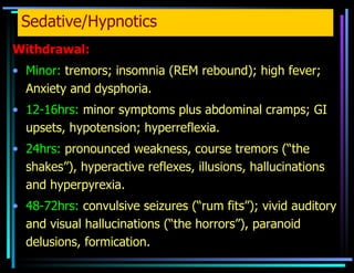 Sedative/Hypnotics Withdrawal: Minor:  tremors; insomnia (REM rebound); high fever; Anxiety and dysphoria.  12-16hrs:  minor symptoms plus abdominal cramps; GI upsets, hypotension; hyperreflexia. 24hrs:  pronounced weakness, course tremors (“the shakes”), hyperactive reflexes, illusions, hallucinations and hyperpyrexia. 48-72hrs:  convulsive seizures (“rum fits”); vivid auditory and visual hallucinations (“the horrors”), paranoid delusions, formication.    