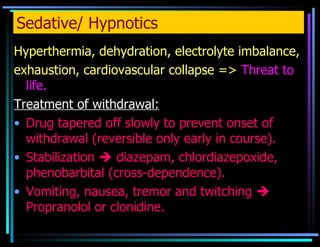Sedative/ Hypnotics Hyperthermia, dehydration, electrolyte imbalance,  exhaustion, cardiovascular collapse =>  Threat to life. Treatment of withdrawal: Drug tapered off slowly to prevent onset of withdrawal (reversible only early in course). Stabilization    diazepam, chlordiazepoxide, phenobarbital (cross-dependence).  Vomiting, nausea, tremor and twitching    Propranolol or clonidine. 