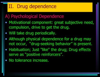 II.  Drug dependence A) Psychological Dependence Motivational component: great subjective need, compulsion, drive to get the drug. Will take drug periodically. Although physical dependence for a drug may not occur,  “drug-seeking behavior” is present. Habituation; Just "like" the drug; Drug effects serve as “positive reinforcers”. No tolerance increase. 