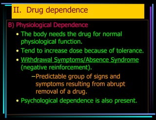 II.  Drug dependence B) Physiological Dependence The body needs the drug for normal physiological function. Tend to increase dose because of tolerance. Withdrawal Symptoms/Absence Syndrome  (negative reinforcement). Predictable group of signs and symptoms resulting from abrupt removal of a drug. Psychological dependence is also present.   
