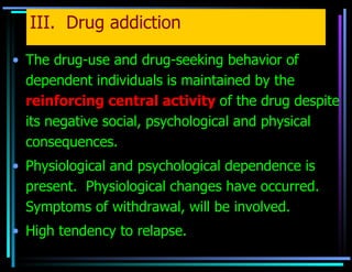 III.  Drug addiction The drug-use and drug-seeking behavior of dependent individuals is maintained by the   reinforcing central activity   of the drug despite its negative social, psychological and physical consequences. Physiological and psychological dependence is present.  Physiological changes have occurred. Symptoms of withdrawal, will be involved. High tendency to relapse. 