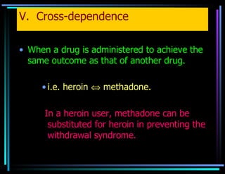 V.  Cross-dependence When a drug is administered to achieve the same outcome as that of another drug.   i.e. heroin    methadone. In a heroin user, methadone can be substituted for heroin in preventing the withdrawal syndrome. 