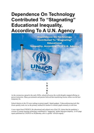 Dependence On Technology
Contributed To “Stagnating”
Educational Inequality,
According To A U.N. Agency
S
H
A
R
E
As the coronavirus spread in the early 2020s, schools all across the world abruptly stopped offering in-
person instruction. Many governments and parents believed that transferring lessons online was the best
temporary fix.
School districts in the US were rushing to protect pupils’ digital gadgets. Videoconferencing tools like
Zoom quickly took over as the primary method for teachers to instruct pupils remotely in real time.
A new report from UNESCO, the educational and cultural arm of the UN, claims that the pandemic’s
overuse of remote learning technology contributed to “staggering” global education disparity. A 655-page
report published by UNESCO on Wednesday calls it a global “ed-tech tragedy.”
 