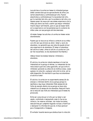 15/10/13

dependencia

Los adictos a la evitacion temen la intimidad porque
están convencidos que se aprovecharán de ellos y se
verían absorbidos y controlados por ella. Fueron
absorbidos y controlados por la necesidad del otro,
por la realidad del otro, por la existencia del otro y no
desean pasar de nuevo por esa misma experiencia de la
niñez que ahora les lleva a sentir que mayor intimidad
traería mayor sufrimiento, para lo que se basan tanto
en la experiencia con las personas que le cuidaron de
niños como con sus parejas adictas amorosas.
Al mismo tiempo los adictos a la evitacion temen verse
abandonados.
Puesto que no tuvo en su infancia contacto en su niñez
con otro ser que aliviara su dolor, temor y vacío de
abandono, no aprendió que una relación puede aliviar
una experiencia de abandono. El temor al abandono
del adicto al amor, atrae al adicto a la evitacion. (Un
ser tan necesitado, no me abandonará fácilmente.)
Ambos tienen los mismos temores: intimidad y
abandono.
El adicto a la evitacion intenta mantener el nivel de
intensidad en la pareja al mínimo, La intensidad de las
relaciones la percibe como agobiante, así que evita la
intimidad. poniendo su atención en distracciones, cosas
ajenas a la relación, cualquier adicción le sirve, así no
está disponible. En realidad lo que hace es abandonar
al adicto al amor.
El adicto a la evitacion no experimenta sensación de
energía o vitalidad dentro de su pareja porque la
mantiene a muy baja intensidad. Esta sensación de
falta de energía dentro de su pareja no hace sino
intensificar su sensación de abandono. Buscará fuera
de la relación esa falta de intensidad que él mismo ha
provocado.
Evita ser conocido por el otro por su temor a ser
usado, controlado o manipulado como lo fue en su
infancia. Se reserva informar, dar todos los datos,
descubrirse por completo llegando incluso a falsificar
o manipular la información que da, le hace parecer
poco transparente o tramposo.
El evitador levanta muros que obstaculizan la relación:

www.psikologia.com/dependencia.htm

11/15

 