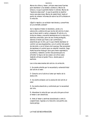 15/10/13

dependencia

Muros de cólera y temor, utilizan emociones fuertes
para mantener a los demás a distancia. Muros de
silencio, lo que le permite hablar lo mínimo. Muros de
"madurez emocional", lo que le permite no mostrar
nunca sus emociones. Muros de amabilidad, hasta el
punto de retener información sobre las dificultades en
la relación.
¿Qué le impide a un evitador marcharse y convertirse
en un ermitaño aislado?
Se lo impide el temor al abandono, unido a la
adoración y admiración que recibe del adicto al amor,
que le hace sentir a salvo y deseado. El adicto a la
evitacion desea y necesita mantenerse en la relación y
sentirse conectado, pero de una forma protegida,
debido al miedo que tiene a ser controlado y
absorbido por el otro, por lo que intenta mantener el
control con sus alejamientos, con el control del poder
de decisión o con el dinero de la pareja. Esa necesidad
de mantener el control para no resultar invadido, llega
hasta hacerles trabajar duro para tener supremacía
económica, también a evitar discusiones para no
afrontar la lógica de las cosas o en otros casos
también utilizan el poder físico, dando paso al
maltrato.
Los ciclos emocionales del adicto a la evitación.
1- Se siente atraído por la necesidad y vulnerabilidad
del adicto al amor.
2- Conecta con el adicto al amor por medio de la
seducción.
3- Se siente animado con la adulación del adicto al
amor
4- Se siente absorbido y controlado por la necesidad
del otro.
5- Abandona la relación por una adicción para aliviar
el temor a ser absorbido.
6- Ante el temor a sentirse abandonado o ante la
culpabilidad, regresa a la relación o encuentra una
nueva pareja.

LA FASE DE RECUPERACIÓN
www.psikologia.com/dependencia.htm

12/15

 