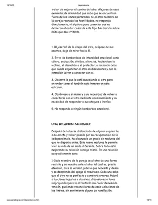 15/10/13

dependencia

tratar de mejorar el camino del otro. Alejarse de esos
momentos de intensidad que sabe que se encuentran
fuera de los limites permitidos. Si el otro miembro de
la pareja reanuda las hostilidades, no responda
directamente, ni siquiera para comentar que no
debieran abordar cosas de este tipo. No discuta sobre
nada que sea irritante.

1. Bájese Vd. de la chepa del otro, ocúpese de sus
asuntos, deje de mirar hacia él.
2. Evite los bombardeos de intensidad emocional como
cólera, seducción, olvidos, silencios, haciéndose la
victima, el desvalido o el protector, o lanzando cebo
que puede enganchar al otro en discusiones y con la
intención volver a conectar con el.
3. Observe lo que le está sucediendo al otro para
entender como el también esta inmerso en esta
adicción.
4. Obsérvese a si mismo y a su necesidad de volver a
conectarse con el otro mediante apasionamiento y su
necesidad de responder a sus ataques o ironías.
5. No responda a ningún bombardeo emocional.

UNA RELACION SALUDABLE
Después de haberse distanciado de alguien a quien ha
sido adicto y haber pasado por su recuperación de la
codependencia, ha alcanzado un grado de madurez del
que no disponía antes. Esta nueva madurez le permite
vivir su vida de un modo diferente. Sobre todo está
mejorando su relación consigo mismo. En una relación
aceptablemente sana:
1-Cada miembro de la pareja ve al otro de una forma
realista y se muestra ante el otro tal cual es, presta
atención, dice la verdad, pide lo que necesita y desea
y se desprende del apego al resultado. Cada uno sabe
que el otro no es perfecto y cometerá errores. Habrá
situaciones injustas o abusivas, discusiones o tonos
inapropiados pero lo afrontarán sin crear demasiada
tensión, pudiendo reconciliarse de esas violaciones de
los limites, sin sentimiento alguno de humillación.
www.psikologia.com/dependencia.htm

14/15

 