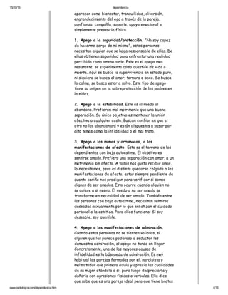 15/10/13

dependencia

aparecer como bienestar, tranquilidad, diversión,
engrandecimiento del ego a través de la pareja,
confianza, compañía, soporte, apoyo emocional o
simplemente presencia física.
1. Apego a la seguridad/protección. "No soy capaz
de hacerme cargo de mi mismo", estas personas
necesitan alguien que se haga responsable de ellas. De
ellas obtienen seguridad para enfrentar una realidad
percibida como amenazante. Este es el apego mas
resistente, se experimenta como cuestión de vida o
muerte. Aquí se busca la supervivencia en estado puro,
ni siquiera se busca el amor, ternura o sexo. Se busca
la calma, se busca estar a salvo. Este tipo de apego
tiene su origen en la sobreprotección de los padres en
la niñez.
2. Apego a la estabilidad. Este es el miedo al
abandono. Prefieren mal matrimonio que una buena
separación. Su único objetivo es mantener la unión
afectiva a cualquier costo. Buscan confiar en que el
otro no los abandonará y están dispuestos a pasar por
alto temas como la infidelidad o el mal trato.
3. Apego a los mimos y arrumacos, a las
manifestaciones de afecto. Este es el terreno de los
dependientes con baja autoestima. El objetivo es
sentirse amado. Prefiero una separación con amor, a un
matrimonio sin afecto. A todos nos gusta recibir amor,
lo necesitamos, pero es distinto quedarse colgado a las
manifestaciones de afecto, estar siempre pendiente de
cuanto cariño nos prodigan para verificar si somos
dignos de ser amados. Esto ocurre cuando alguien no
se quiere a si mismo. El miedo a no ser amado se
transforma en necesidad de ser amado. También entre
las personas con baja autoestima, necesitan sentirse
deseadas sexualmente por lo que enfatizan el cuidado
personal o la estética. Para ellos funciona: Si soy
deseable, soy querible.
4. Apego a las manifestaciones de admiración.
Cuando estas personas no se sienten valiosas, si
alguien que les parece poderoso o seductor les
demuestra admiración, el apego no tarda en llegar.
Concretamente, una de las mayores causas de
infidelidad es la búsqueda de admiración. Es muy
habitual las parejas formadas por el, narcisista y
maltratador que primero adula y aprecia las cualidades
de su mujer atándola a si, para luego despreciarla y
dañarla con agresiones físicas o verbales. Ella dice
que sabe que es una pareja ideal pero que tiene brotes
www.psikologia.com/dependencia.htm

4/15

 