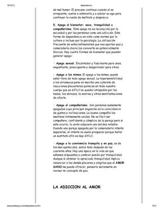 15/10/13

dependencia

de mal humor. El proceso continua cuando el se
arrepiente, vuelve a admirarla y a adular su ego para
continuar la rueda de maltrato y desprecio.
5. Apego al bienestar: sexo, tranquilidad o
compañerismo. Este apego no es reconocido por la
sociedad y por las personas como una adicción. Esta
forma de dependencia es vista como normal por la
cultura e incluso por la psicología. La utilización
frecuente de estos estimulantes que nos aportan paz y
camaradería diaria los convierte en potencialmente
tóxicos. Hay cuatro formas de bienestar que pueden
generar apego:
· Apego sexual. Encantador y fascinante para unos,
angustiante, preocupante y desgarrador para otros.
· Apego a los mimos. El apego a los mimos, puede
estar libre de todo apego sexual. La hipersensibilidad
a los arrumacos pone en marcha una catarata de
reacciones placenteras químicas en todo nuestro
cuerpo que es difícil no quedar atrapados por los
besos, los abrazos, la sonrisa y otras manifestaciones
de afecto.
· Apego al compañerismo. Son personas sumamente
apegadas cuyo principal enganche es la coincidencia
de gustos e inclinaciones. La buena compañía los
mantiene íntimamente unidos. No es fácil ser
compañero, confidente y cómplice de la pareja pero si
esto ocurre, la unión adquiere una solidez notable.
Cuando una pareja apegada por la camaradería intenta
separarse, el intento no suele prosperar porque hallar
un sustituto afín es muy difícil.
· Apego a la convivencia tranquila y en paz, es de
los mas apetecidos, sobre todo después de los
cuarenta años. Hay una época en la vida en que
estamos dispuestos a cambiar pasión por tranquilidad.
Aunque si obtener la apreciada tranquilidad implica
renunciar a los demás placeres y alegrías que el AMOR
SANO me puede ofrecer, pensaría seriamente en
revisar mi concepto de paz.

LA ADICCION AL AMOR

www.psikologia.com/dependencia.htm

5/15

 