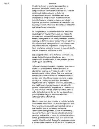 15/10/13

dependencia

Un adicto al amor es alguien que depende o se
encuentra "enredado" con otra persona, o
compulsivamente centrado en cuidar de ella. También
denominado codependencia, no todos los
codependientes son adictos al amor (existe una
codependecia sana). En lugar de desarrollar una
intimidad madura, estos seres buscan enredarse,
fundirse, permanecer completamente conectados con
su pareja, buscan situaciones de intensidad emocional
que les mantengan vinculados.
La codependencia es una enfermedad de inmadurez
causada por un trauma infantil, que nos incapacita
para mantener una relación saludable con nosotros
mismos, protegernos de los demás, amarnos a nosotros
mismos y en definitiva saber compartirlo con los otros.
Un codependiente tiene grandes dificultades para ser
una persona madura, responsable e independiente
tanto en el plano emocional como en el material, siente
que por si mismo no podría con la vida.
Los codependientes, o bien tratan de controlar a los
demás diciéndoles como deberían ser para
complacerles y confortarles, o bien permiten que sea
el otro quien les controle.
Solo que este control provoca respuestas negativas en
el otro. Si quien controla, termina sintiendo su
abandono y quien es controlado el agobio, brotan
sentimientos de rencor, cólera. Este es el modo que
tenemos de liberar el abuso que estamos viviendo. La
salida a esta situación de enredo emocional no pasa
por dejarse conducir por este tipo sentimientos
negativos de rabia, reproche, abandono, escapismo.....,
sino mas bien en desengancharse de esa adicción,
primero reconociéndola, después con la firme actitud
de realizar unos cambios, estar dispuesto a sufrir el
dolor de la abstinencia del ser del que dependemos
para finalmente llegar a sanar esa relación o
establecer otras alternativas.
Nuestra capacidad para afrontar la realidad se halla
directamente relacionada con nuestra capacidad para
tener una relación saludable con nosotros mismos, lo
que significa amarse a si mismo, protegerse,
identificarse consigo mismo, cuidar de uno mismo y
moderarse. Vivir a partir de esa relación saludable y
centrada, nos permite afrontar la realidad de quienes
somos, quienes son los otros y cual es la realidad de
nuestra situación actual. Desarrollar esas capacidades
y percepciones constituye el núcleo de la recuperación
www.psikologia.com/dependencia.htm

6/15

 
