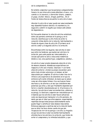 15/10/13

dependencia

de la codependencia.
Es notable comprobar que las personas codependientes
tienen a la vez otras adicciones añadidas: al sexo, a la
comida o a la anorexia, a derrochar dinero, comprar,
al juego, alcohol, tabaco, drogas, pastillas.... En el
fondo de todas ellas se encuentra la adicción al amor.
Abordar la adicción al amor puede ser emocionalmente
muy desestabilizadora debido a la resistencia y la
negación a admitir el engaño que rodean este estado
de dependencia.
Es frecuente observar la relación adictiva entablada
entre una persona centrada en la pareja y en la
relación, mientras que la otra trata de evitar la
conexión intima dentro de la relación, habitualmente a
través de alguna clase de adicción. El primero es el
adicto a amor y al segundo adicto a la evitación.
Encontramos entre las mujeres, mas adictas al amor
que entre los hombres, que suelen ser adictos a la
evitación, pero esto puede ser intercambiable, e
incluso aplicable no solo a relaciones románticas
(hetero o no), sino padres hijos, compañeros, amistad....
Un adicto al amor presta demasiada atención al otro
de manera obsesiva. Además sus expectativas con
respecto al otro son irreales, idealizan. Y con tanta
atención exterior, olvidan su propia necesidad, pero
sobre todo olvidan valorarse a si mismos, se han
descuidado por completo. El adicto al amor trae de la
infancia una experiencia de abandono en el que no
sintieron suficiente intimidad, de modo que no saben
como ser ellos mismo íntimos. A su vez buscan llenar
ese hueco y se aferran a un ser que consideran mas
poderoso que ellos, y del que finalmente dependen por
terror a resultar abandonados por el. Al principio e la
relación, los adictos al amor se sientes bien, admiran a
su pareja, lo idealizan y esperan ser rescatados por el.
A medida que los adictos al amor hacen esfuerzos
cada vez mayores por manipular a la otra persona, de
modo que sea el ideal que ellos esperan, experimentan
repetidas decepciones porque absolutamente nadie
puede llegar a satisfacer esos deseos insaciables.
Entonces empiezan a sentirse mal en la relación hasta
que su dolor les hace darse cuenta de que son
incapaces de vivir sin su pareja o con ella. La tragedia
es que los adictos al amor se sienten habitualmente
atraídos hacia los adictos a la evitación, que tratan de
evitar el compromiso y la intimidad saludable, y que
www.psikologia.com/dependencia.htm

7/15

 