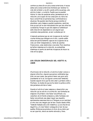 15/10/13

dependencia

centran su atención en adicciones exteriores. A veces
estas adicciones exteriores terminan por dominar la
vida del evitador y es ahí cuando entra su pareja, una
adicta al amor, a cuidarle. Puesto que no pueden
tolerar la idea de quedarse solas, permanecen en la
relación y se ocupan de las cosas pero su rabia les
hace convertirse en personas muy controladoras o
abusivas. No pueden marcharse porque sienten el
abandono, pero tampoco pueden quedarse y sentirse
bien ya que así no son rescatadas sino que son ellas las
cuidadoras. Porque lo que ella espera al establecer
esta relación de dependencia con alguien que
considera mas poderoso, es ser cuidadas por el.
A menudo personas que se ven incapaces de realizar
ciertas tareas que delegan en el otro, cuando están
solas son perfectamente capaces de ocuparse de su
vida con total independencia, tanto de asuntos
financieros, como materiales o sociales. Pero mientras
se hallan inmersas en la relación, su autoestima
disminuye al punto de sentirse incapaces de hacer su
vida sin su apoyo.

LOS CICLOS EMOCIONALES DEL ADICTO AL
AMOR

Al principio de la relación, el adicto al amor conoce a
alguien atractivo, alguien que parece valérselas muy
bien con sus cosas, que parece tener una gran valía
(realmente no lo es, es alguien carenciado también).
Cuando alguien dice que ha sido amor a primera vista o
flechazo, no dudes de que se ha dado la química entre
dos personas adictas al amor.
Cuando el adicto al amor empieza a desarrollar una
relación con su adicto a la evitación, sus fantasías se
disparan. El primero cree haber encontrado a su
caballero de brillante armadura y éste fantasea con
haber encontrado esa súper mujer que muestra
sentimientos amorosos hacia el. Ninguno ve en realidad
al otro sino una imagen que se han creado desde niños.
También llamada adicción romántica. La excitación es
magnifica, al creer haber conseguido al ser de sus
sueños. Entonces se produce el alivio de su dolor por
no ser querido, ahora se siente valorado y lleno.

www.psikologia.com/dependencia.htm

8/15

 
