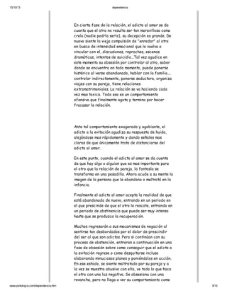 15/10/13

dependencia

En cierta fase de la relación, el adicto al amor se da
cuenta que el otro no resulta ser tan maravilloso como
creía (nadie podría serlo), su decepción es grande. De
nuevo siente la vieja compulsión de "enredar" al otro
en busca de intensidad emocional que le vuelva a
vincular con el, discusiones, reproches, escenas
dramáticas, intentos de suicidio...Tal vez agudice en
este momento su obsesión por controlar al otro, saber
donde se encuentra en todo momento, puede ponerse
histérico al verse abandonado, hablar con la familia....
controlar indirectamente, ponerse seductora, organiza
viajes con su pareja, tiene relaciones
extramatrimoniales. La relación se va haciendo cada
vez mas toxica. Todo eso es un comportamiento
ofensivo que finalmente agota y termina por hacer
fracasar la relación.

Ante tal comportamiento exagerado y agobiante, el
adicto a la evitación agudiza su respuesta de huida,
alejándose mas rápidamente y dando señales mas
claras de que únicamente trata de distanciarse del
adicto al amor.
En este punto, cuando el adicto al amor se da cuenta
de que hay algo o alguien que es mas importante para
el otro que la relación de pareja, la fantasía se
transforma en una pesadilla. Ahora acude a su mente la
imagen de la persona que le abandono o maltrató en la
infancia.
Finalmente el adicto al amor acepta la realidad de que
está abandonado de nuevo, entrando en un periodo en
el que prescinde de que el otro le rescate, entrando en
un periodo de abstinencia que puede ser muy intenso
hasta que se produzca la recuperación.
Muchos regresarán a sus mecanismos de negación al
sentirse tan desbordados por el dolor de prescindir
del ser al que son adictos. Pero si continúan con su
proceso de abstención, entraran a continuación en una
fase de obsesión sobre como conseguir que el adicto a
la evitación regrese o como desquitarse incluso
elaborando minuciosos planes y poniéndolos en acción.
En ese estado, se siente maltratado por su pareja y a
la vez se muestra abusivo con ella, ve todo lo que hace
el otro con una luz negativa. Se obsesiona con una
revancha, pero no llega a ver su comportamiento como
www.psikologia.com/dependencia.htm

9/15

 