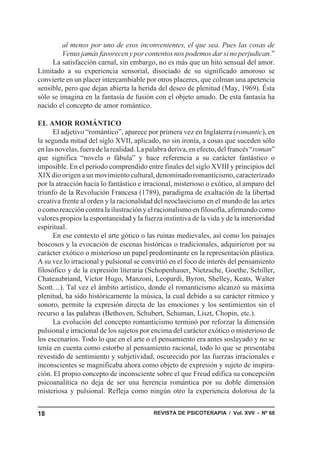REVISTA DE PSICOTERAPIA / Vol. XVII - Nº 6818
al menos por uno de esos inconvenientes, el que sea. Pues las cosas de
Venus jamás favorecen y por contentos nos podemos dar si no perjudican.”
La satisfacción carnal, sin embargo, no es más que un hito sensual del amor.
Limitado a su experiencia sensorial, disociado de su significado amoroso se
convierte en un placer intercambiable por otros placeres, que colman una apetencia
sensible, pero que dejan abierta la herida del deseo de plenitud (May, 1969). Ésta
sólo se imagina en la fantasía de fusión con el objeto amado. De esta fantasía ha
nacido el concepto de amor romántico.
EL AMOR ROMÁNTICO
El adjetivo “romántico”, aparece por primera vez en Inglaterra (romantic), en
la segunda mitad del siglo XVII, aplicado, no sin ironía, a cosas que suceden sólo
enlasnovelas,fueradelarealidad.Lapalabraderiva,enefecto,delfrancés“roman”
que significa “novela o fábula” y hace referencia a su carácter fantástico o
imposible. En el periodo comprendido entre finales del siglo XVIII y principios del
XIXdioorigenaunmovimientocultural,denominadoromanticismo,caracterizado
por la atracción hacia lo fantástico e irracional, misterioso o exótico, al amparo del
triunfo de la Revolución Francesa (1789), paradigma de exaltación de la libertad
creativa frente al orden y la racionalidad del neoclasicismo en el mundo de las artes
ocomoreaccióncontralailustraciónyelracionalismoenfilosofía,afirmandocomo
valores propios la espontaneidad y la fuerza instintiva de la vida y de la interioridad
espiritual.
En ese contexto el arte gótico o las ruinas medievales, así como los paisajes
boscosos y la evocación de escenas históricas o tradicionales, adquirieron por su
carácter exótico o misterioso un papel predominante en la representación plástica.
A su vez lo irracional y pulsional se convirtió en el foco de interés del pensamiento
filosófico y de la expresión literaria (Schopenhauer, Nietzsche, Goethe, Schiller,
Chateaubriand, Victor Hugo, Manzoni, Leopardi, Byron, Shelley, Keats, Walter
Scott…). Tal vez el ámbito artístico, donde el romanticismo alcanzó su máxima
plenitud, ha sido históricamente la música, la cual debido a su carácter rítmico y
sonoro, permite la expresión directa de las emociones y los sentimientos sin el
recurso a las palabras (Bethoven, Schubert, Schuman, Liszt, Chopin, etc.).
La evolución del concepto romanticismo terminó por reforzar la dimensión
pulsional e irracional de los sujetos por encima del carácter exótico o misterioso de
los escenarios. Todo lo que en el arte o el pensamiento era antes soslayado y no se
tenía en cuenta como estorbo al pensamiento racional, todo lo que se presentaba
revestido de sentimiento y subjetividad, oscurecido por las fuerzas irracionales e
inconscientes se magnificaba ahora como objeto de expresión y sujeto de inspira-
ción. El propio concepto de inconsciente sobre el que Freud edifica su concepción
psicoanalítica no deja de ser una herencia romántica por su doble dimensión
misteriosa y pulsional. Refleja como ningún otro la experiencia dolorosa de la
 