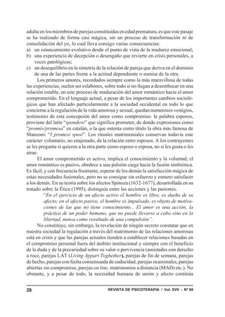 REVISTA DE PSICOTERAPIA / Vol. XVII - Nº 6828
adulta en los miembros de parejas constituidas en edad prematura, es que este pasaje
se ha realizado de forma casi mágica, sin un proceso de transformación ni de
consolidación del yo, lo cual lleva consigo varias consecuencias:
a) un estancamiento evolutivo desde el punto de vista de la madurez emocional;
b) una experiencia de decepción o desengaño que revierte en crisis personales, a
veces patológicas;
c) un desequilibrio en la simetría de la relación de pareja que deriva en el dominio
de una de las partes frente a la actitud dependiente o sumisa de la otra.
Los primeros amores, recordados siempre como la más maravillosa de todas
las experiencias, suelen ser eslabones, sobre todo si no llegan a desembocar en una
relación estable, en este proceso de maduración del amor romántico hacia el amor
comprometido. En el lenguaje actual, a pesar de los importantes cambios socioló-
gicos que han afectado particularmente a la sociedad occidental en todo lo que
concierne a la regulación de la vida amorosa y sexual, quedan numerosos vestigios,
testimonio de esta concepción del amor como compromiso: la palabra esposos,
proviene del latín “spondere” que significa prometer, de donde expresiones como
“promès/promesa” en catalán, o la que ostenta como título la obra más famosa de
Manzoni: “I promesi sposi”. Los rituales matrimoniales conservan todavía este
carácter voluntario, no enajenado, de la relación entre esposos. A los contrayentes
se les pregunta si quieren a la otra parte como esposo o esposa, no si les gusta o les
atrae.
El amor comprometido es activo, implica el conocimiento y la voluntad; el
amor romántico es pasivo, obedece a una pulsión ciega hacia la fusión simbiótica.
Es fácil, y con frecuencia frustrante, esperar de los demás la satisfacción mágica de
estas necesidades fusionales, pero no se consigue sin esfuerzo y esmero satisfacer
a los demás. En su teoría sobre los afectos Spinoza (1632-1677), desarrollada en su
tratado sobre la Ética (1995), distinguía entre las acciones y las pasiones.
“En el ejercicio de un afecto activo el hombre es libre, es dueño de su
afecto; en el afecto pasivo, el hombre es impulsado, es objeto de motiva-
ciones de las que no tiene conocimiento... El amor es una acción, la
práctica de un poder humano, que no puede llevarse a cabo sino en la
libertad, nunca como resultado de una compulsión”.
No constituye, sin embargo, la revelación de ningún secreto constatar que en
nuestra sociedad la regulación a través del matrimonio de las relaciones amorosas
está en crisis y que las parejas actuales tienden a establecer relaciones basadas en
el compromiso personal fuera del ámbito institucional y siempre con el beneficio
de la duda y de la precariedad sobre su valor o pervivencia (amistades con derecho
a roce, parejas LAT (Living Appart Toghether), parejas de fin de semana, parejas
de hecho, parejas con fecha consensuada de caducidad, parejas ocasionales, parejas
abiertas sin compromiso, parejas on line, matrimonios a distancia (MAD) etc.). No
obstante, y a pesar de todo, la necesidad humana de unión y afecto continúa
 
