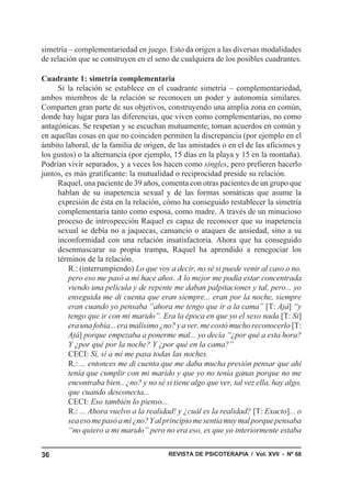REVISTA DE PSICOTERAPIA / Vol. XVII - Nº 6836
simetría – complementariedad en juego. Esto da origen a las diversas modalidades
de relación que se construyen en el seno de cualquiera de los posibles cuadrantes.
Cuadrante 1: simetría complementaria
Si la relación se establece en el cuadrante simetría – complementariedad,
ambos miembros de la relación se reconocen un poder y autonomía similares.
Comparten gran parte de sus objetivos, construyendo una amplia zona en común,
donde hay lugar para las diferencias, que viven como complementarias, no como
antagónicas. Se respetan y se escuchan mutuamente; toman acuerdos en común y
en aquellas cosas en que no coinciden permiten la discrepancia (por ejemplo en el
ámbito laboral, de la familia de origen, de las amistades o en el de las aficiones y
los gustos) o la alternancia (por ejemplo, 15 días en la playa y 15 en la montaña).
Podrían vivir separados, y a veces los hacen como singles, pero prefieren hacerlo
juntos, es más gratificante: la mutualidad o reciprocidad preside su relación.
Raquel, una paciente de 39 años, comenta con otras pacientes de un grupo que
hablan de su inapetencia sexual y de las formas somáticas que asume la
expresión de ésta en la relación, cómo ha conseguido restablecer la simetría
complementaria tanto como esposa, como madre. A través de un minucioso
proceso de introspección Raquel es capaz de reconocer que su inapetencia
sexual se debía no a jaquecas, cansancio o ataques de ansiedad, sino a su
inconformidad con una relación insatisfactoria. Ahora que ha conseguido
desenmascarar su propia trampa, Raquel ha aprendido a renegociar los
términos de la relación.
R.: (interrumpiendo) Lo que voy a decir, no sé si puede venir al caso o no,
pero eso me pasó a mí hace años. A lo mejor me podía estar concentrada
viendo una película y de repente me daban palpitaciones y tal, pero... yo
enseguida me di cuenta que eran siempre... eran por la noche, siempre
eran cuando yo pensaba “ahora me tengo que ir a la cama” [T: Ajá] “y
tengo que ir con mi marido”. Era la época en que yo el sexo nada [T: Si]
era una fobia... era malísimo ¿no? y a ver, me costó mucho reconocerlo [T:
Ajá] porque empezaba a ponerme mal... yo decía “¿por qué a esta hora?
Y ¿por qué por la noche? Y ¿por qué en la cama?”
CECI: Sí, sí a mí me pasa todas las noches.
R.: ... entonces me di cuenta que me daba mucha presión pensar que ahí
tenía que cumplir con mi marido y que yo no tenía ganas porque no me
encontraba bien.. ¿no? y no sé si tiene algo que ver, tal vez ella, hay algo,
que cuando desconecta...
CECI: Eso también lo pienso...
R.: ... Ahora vuelvo a la realidad! y ¿cuál es la realidad? [T: Exacto]... o
seaesomepasóamí¿no?Yalprincipiomesentíamuymalporquepensaba
“no quiero a mi marido” pero no era eso, es que yo interiormente estaba
 