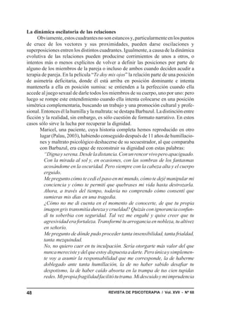 REVISTA DE PSICOTERAPIA / Vol. XVII - Nº 6848
La dinámica oscilatoria de las relaciones
Obviamente,estoscuadrantesnosonestancosy,particularmenteenlospuntos
de cruce de los vectores y sus proximidades, pueden darse oscilaciones y
superposiciones entren los distintos cuadrantes. Igualmente, a causa de la dinámica
evolutiva de las relaciones pueden producirse corrimientos de unos a otros, o
intentos más o menos explícitos de volver a definir las posiciones por parte de
alguno de los miembros de la pareja o incluso de ambos cuando deciden acudir a
terapia de pareja. En la película “Te doy mis ojos” la relación parte de una posición
de asimetría deficitaria, donde él está arriba en posición dominante e intenta
mantenerla a ella en posición sumisa: se entienden a la perfección cuando ella
accede al juego sexual de darle todos los miembros de su cuerpo, uno por uno: pero
luego se rompe este entendimiento cuando ella intenta colocarse en una posición
simétrica complementaria, buscando un trabajo y una promoción cultural y profe-
sional. Entonces él la humilla y la maltrata: se destapa Barbazul. La distinción entre
ficción y la realidad, sin embargo, es sólo cuestión de formato narrativo. En estos
casos sólo sirve la lucha por recuperar la dignidad.
Maricel, una paciente, cuya historia completa hemos reproducido en otro
lugar (Palau, 2003), habiendo conseguido después de 11 años de humillacio-
nes y maltrato psicológico deshacerse de su secuestrador, al que comparaba
con Barbazul, era capaz de reconstruir su dignidad con estas palabras:
“Digna y serena. Desde la distancia. Con un rencor vivo pero apaciguado.
Con la mirada al sol y, en ocasiones, con las sombras de los fantasmas
acosándome en la oscuridad. Pero siempre con la cabeza alta y el cuerpo
erguido.
Me pregunto cómo te cedí el paso en mi mundo, cómo te dejé manipular mi
conciencia y cómo te permití que quebrases mi vida hasta destrozarla.
Ahora, a través del tiempo, todavía no comprendo cómo consentí que
sumieras mis días en una tragedia.
¿Cómo no me di cuenta en el momento de conocerte, de que tu propia
imagen gris transmitía dureza y crueldad? Quizás con ignorancia confun-
dí tu soberbia con seguridad. Tal vez me engañé y quise creer que tu
agresividad era fortaleza. Transformé tu arrogancia en nobleza, tu altivez
en señorío.
Me pregunto de dónde pudo proceder tanta insensibilidad, tanta frialdad,
tanta mezquindad.
No, no quiero caer en tu inculpación. Sería otorgarte más valor del que
nunca mereciste y del que estoy dispuesta a darte. Pero única y simplemen-
te voy a asumir la responsabilidad que me corresponde, la de haberme
doblegado ante tanta humillación, la de no haber sabido desafiar tu
despotismo, la de haber caído absorta en la trampa de tus cien tupidas
redes.Mipropiafragilidadfacilitótutrama.Midescuidoymiimprudencia
 