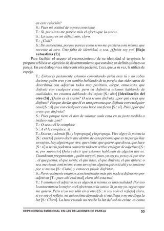 DEPENDENCIA EMOCIONAL EN LAS RELACIONES DE PAREJA 53
en esta relación?
S.: Pues mi actitud de espera constante
T.: Sí, pero esto me parece más el efecto que la causa
S.: La causa es un déficit mío, claro.
T.: ¿Cuál?
S.: De autoestima, porque parece como si no me quisiera a mí misma, que
necesite al otro. Una falta de identidad, o sea. ¿Quién soy yo? [Baja
autoestima (7)]
Para facilitar el acceso al reconocimiento de su identidad el terapeuta le
propone a Silvia un ejercicio de descentramiento que consiste en definir quién es su
pareja. En ese diálogo va a intervenir otra paciente, Ceci, que, a su vez, la utiliza de
espejo.
T.: Entonces justamente estamos comentando quién eres tú y no sabes
decirme quién eres y en cambio hablando de tu pareja, has sido capaz de
describirla con adjetivos todos muy positivos, alegre, entusiasta, que
disfruta con cualquier cosa; pero en definitiva estamos hablando de
cualidades, no estamos hablando del sujeto [S.: aha] [Idealización del
otro (3)] ¿Quién es el sujeto? O sea si uno disfruta, ¿por qué crees que
disfruta? Porque decías que él es una persona que disfruta con cualquier
cosa [S.: sí] que con cualquier cosa hace una fiesta [S.: sí]. Pues ¿por qué
crees que disfruta?
S.: Pues porque tiene el don de valorar cada cosa en su justa medida o
incluso más ¿no?
T.: O sea a él le complace
S.: A él le complace, sí
T.: Exacto y además [S.: y lo propaga]y lo propaga. Vive algo y lo potencia
[S.: exacto] quiero decir que dentro de esta persona que es tu pareja hay
un sujeto, hay alguien que vive, que siente, que quiere, que desea, que hace
[S.: sí] o sea lo podemos convertir todo en verbos en lugar de adjetivos [S.:
sí, por supuesto] Quiere decir que estamos hablando de alguien que es.
Cuandonospreguntamos¿quiénsoyyo?,pues,yosoyyo,yosoyelquevive
, el que piensa, el que siente, el que hace, el que disfruta, el que quiere; o
sea, me siento a mí mismo como un sujeto alguien que está ahí y se sostiene
por si mismo [S.: Claro] y entonces puede disfrutar.
S.: Pero realmente estamos acostumbrados más que nada a definirnos por
adjetivos [T.: pues ahí está mal] claro ahí esta mal.
T.: Y entonces el adjetivo no es algo en sí mismo, es una cualidad. Por eso
la autoestima a lo mejor es el efecto no es la causa. Si yo soy yo, seguro que
me quiero. Pero si yo soy sólo en el otro [S.: si soy solo el reflejo] claro,
si yo soy el reflejo, mi autoestima depende de si me llega o no me llega la
luz [S.: Claro]. La luna cuando no recibe la luz del sol no existe, es como
 