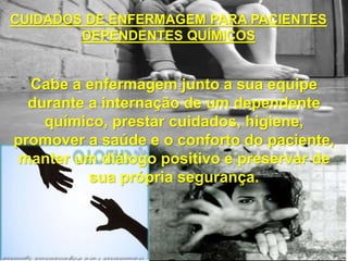 CUIDADOS DE ENFERMAGEM PARA PACIENTES
DEPENDENTES QUÍMICOS
Cabe a enfermagem junto a sua equipe
durante a internação de um dependente
químico, prestar cuidados, higiene,
promover a saúde e o conforto do paciente,
manter um diálogo positivo e preservar de
sua própria segurança.
 