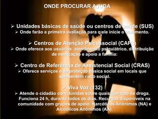 ONDE PROCURAR AJUDA
 Unidades básicas de saúde ou centros de saúde (SUS)
 Onde farão a primeira avaliação para q ele inicie o tratamento.
 Centros de Atenção Psicossocial (CAPS)
 Onde oferece aos usuários atendimento psiquiátrico, distribuição
de medicação e apoio a família:
 Centro de Referência de Assistencial Social (CRAS)
 Oferece serviços e da proteção básica social em locais que
apresentem risco social.
 Viva Voz (132)
 Atende o cidadão com dúvidas sobre quaisquer tipo de droga.
Funciona 24 h, durante todos os dias. Recursos disponíveis na
comunidade com grupos de apoio: Narcóticos Anônimos (NA) e
Alcoólicos Anônimos (AA).
 