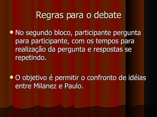 Regras para o debate No segundo bloco, participante pergunta para participante, com os tempos para realização da pergunta e respostas se repetindo. O objetivo é permitir o confronto de idéias entre Milanez e Paulo. 