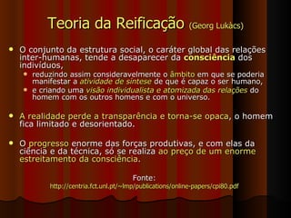 Teoria da Reificação  (Georg Lukàcs) O conjunto da estrutura social, o caráter global das relações inter-humanas, tende a desaparecer da  consciência  dos indivíduos,  reduzindo assim consideravelmente o  âmbito  em que se poderia manifestar a  atividade de síntese  de que é capaz o ser humano,  e criando uma  visão individualista e atomizada das relações  do homem com os outros homens e com o universo.  A realidade perde a transparência e torna-se opaca , o homem fica limitado e desorientado.  O  progresso  enorme das forças produtivas, e com elas da ciência e da técnica, só se realiza  ao preço de um enorme estreitamento da consciência .  Fonte: http://centria.fct.unl.pt/~lmp/publications/online-papers/cpi80.pdf 