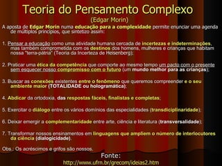 Teoria do Pensamento Complexo  (Edgar Morin) A aposta de  Edgar Morin  numa  educação para a   complexidade  permite enunciar uma agenda de múltiplos princípios, que sintetizo assim:  1.  Pensar a educação  como uma atividade humana cercada de  incertezas e indeterminações , mas também comprometida com os  destinos  dos homens, mulheres e crianças que habitam nossa "terra-pátria“ (Teoria da Incerteza de  Heisenberg ); 2. Praticar uma  ética da competência  que comporte ao mesmo tempo  um pacto com o presente sem esquecer nosso  compromisso com o futuro  (um  mundo melhor para as crianças ); 3. Buscar as  conexões  existentes  entre o fenômeno  que queremos compreender  e o seu ambiente maior  (TOTALIDADE ou hologramática) ;  4.  Abdicar  da ortodoxia,  das  respostas fáceis, finalistas e completas ; 5. Exercitar o  diálogo  entre os vários domínios das especialidades ( transdiciplinaridade );  6. Deixar emergir a  complementaridade  entre arte, ciência e literatura ( transversalidade );  7. Transformar nossos ensinamentos em  linguagens que ampliem o número de interlocutores da ciência  (dialogicidade) . Obs.: Os acréscimos e grifos são nossos. Fonte: http://www.ufrn.br/grecom/ideias2.htm 