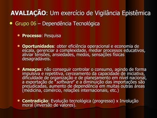 AVALIAÇÃO : Um exercício de Vigilância Epistêmica Grupo 06  – Dependência Tecnológica  Processo : Pesquisa Oportunidades :  obter eficiência operacional e economia de escala,  gerenciar a complexidade,  mediar processos educativos, aliviar tensões, ansiedades, medos, sensações físicas desagradáveis. Ameaças :  não conseguir controlar o consumo, agindo de forma impulsiva e repetitiva, cerceamento da capacidade de iniciativa, dificuldade de organização e de planejamento em nível nacional, a exportação de " software ” e a diminuição das importações são prejudicadas, aumento de dependência em muitas outras áreas (medicina, comércio, relações internacionais, etc.) Contradição : Evolução tecnológica (progresso) x Involução moral (inversão de valores). 