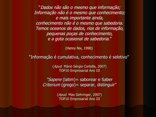 “ Dados não são o mesmo que informação; Informação não é o mesmo que conhecimento; e mais importante ainda, conhecimento não é o mesmo que sabedoria. Temos oceanos de dados, rios de informação, pequenas poças de conhecimento, e a gota ocasional de sabedoria .” (Henry Nix, 1990)  “ Informação é cumulativa, conhecimento é seletivo”   ( Apud   Mário Sérgio Cortella, 2007) TOP10 Empresarial Ano III “ Sapere  (latim)= saborear e Saber Criterium  (grego)= separar, distinguir” ( Apud   Max Gehringer, 2007) TOP10 Empresarial Ano III 