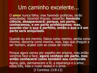 Um caminho excelente... O  amor  nunca falha; mas havendo profecias, serão aniquiladas; havendo línguas, cessarão;  havendo ciência, desaparecerá; porque, em parte, conhecemos, e em parte profetizamos; mas, quando vier o que é perfeito, então o que o é em parte será aniquilado .  Quando eu era menino, falava como menino, sentia como menino, discorria como menino, mas, logo que cheguei a ser homem, acabei com as coisas de menino.  Porque agora vemos por espelho em enigma, mas então veremos face a face;  agora conheço em parte, mas então conhecerei como também sou conhecido .  Agora, pois, permanecem a fé, a esperança e o amor, estes três, mas o maior destes é o amor.  (I Corintios 13:8-13)  