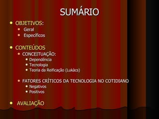 SUMÁRIO OBJETIVOS : Geral Específicos CONTEÚDOS CONCEITUAÇÃO: Dependência Tecnologia Teoria da Reificação (Lukàcs) FATORES CRÍTICOS DA TECNOLOGIA NO COTIDIANO Negativos Positivos AVALIAÇÃO 