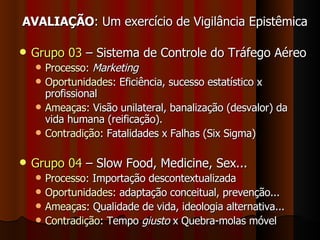 AVALIAÇÃO : Um exercício de Vigilância Epistêmica Grupo 03  – Sistema de Controle do Tráfego Aéreo Processo :  Marketing Oportunidades : Eficiência, sucesso estatístico x profissional  Ameaças : Visão unilateral, banalização (desvalor) da vida humana (reificação). Contradição : Fatalidades x Falhas (Six Sigma) Grupo 04  – Slow Food, Medicine, Sex...  Processo : Importação descontextualizada Oportunidades : adaptação conceitual, prevenção... Ameaças : Qualidade de vida, ideologia alternativa... Contradição : Tempo  giusto  x Quebra-molas móvel 