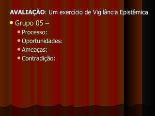 AVALIAÇÃO : Um exercício de Vigilância Epistêmica Grupo 05  – Processo : Oportunidades :  Ameaças : Contradição : 