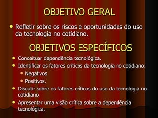 OBJETIVO GERAL Refletir sobre os riscos e oportunidades do uso da tecnologia no cotidiano. OBJETIVOS ESPECÍFICOS Conceituar dependência tecnológica. Identificar os fatores críticos da tecnologia no cotidiano: Negativos Positivos. Discutir sobre os fatores críticos do uso da tecnologia no cotidiano. Apresentar uma visão crítica sobre a dependência tecnológica. 