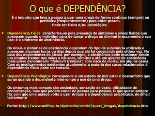O que é DEPENDÊNCIA? É o impulso que leva a pessoa a usar uma droga de forma contínua (sempre) ou periódica (freqüentemente) para obter prazer.  Pode ser física e/ou psicológica.  Dependência Física:  caracteriza-se pela presença de sintomas e sinais físicos que aparecem quando o indivíduo pára de tomar a droga ou diminui bruscamente o seu uso: é a síndrome de abstinência.  Os sinais e sintomas de abstinência dependem do tipo de substância utilizada e aparecem algumas horas ou dias depois que ela foi consumida pela última vez. No caso dos dependentes do álcool, por exemplo, a abstinência pode ocasionar desde um simples tremor nas mãos a náuseas, vômitos e até um quadro de abstinência mais grave denominado  "delirium tremens",  com risco de morte, em alguns casos. Com os medicamentos existentes atualmente, a maioria dos casos relacionados à dependência física pode ser tratada.  Dependência Psicológica:  corresponde a um estado de mal estar e desconforto que surge quando o dependente interrompe o uso de uma droga.  Os sintomas mais comuns são ansiedade, sensação de vazio, dificuldade de concentração, mas que podem variar de pessoa para pessoa. O que quase sempre faz com que uma pessoa volte a usar drogas é a dependência psicológica, de difícil tratamento  Fonte:  http://www.unifesp.br/dpsicobio/cebrid/quest_drogas/dependencia.htm 