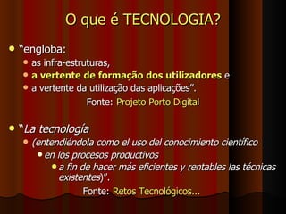 O que é TECNOLOGIA? “ engloba:  as infra-estruturas,  a vertente de formação dos utilizadores  e  a vertente da utilização das aplicações”.  Fonte:   Projeto Porto Digital “ La tecnología  (entendiéndola como el uso del conocimiento científico  en los procesos productivos  a fin de hacer más eficientes y rentables las técnicas existentes )”.   Fonte:   Retos Tecnológicos...  