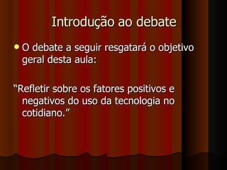 Introdução ao debate O debate a seguir resgatará o objetivo geral desta aula:  “ Refletir sobre os fatores positivos e negativos do uso da tecnologia no cotidiano.” 