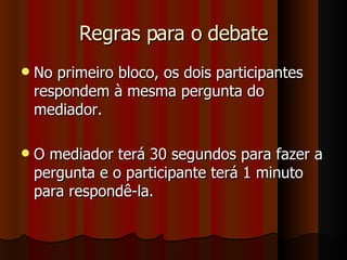 Regras para o debate No primeiro bloco, os dois participantes respondem à mesma pergunta do mediador. O mediador terá 30 segundos para fazer a pergunta e o participante terá 1 minuto para respondê-la.  