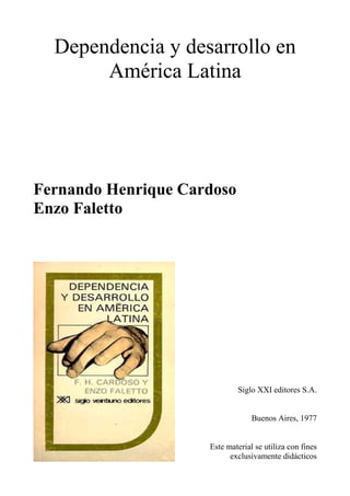 Dependencia y desarrollo en
América Latina
Fernando Henrique Cardoso
Enzo Faletto
Siglo XXI editores S.A.
Buenos Aires, 1977
Este material se utiliza con fines
exclusivamente didácticos
 