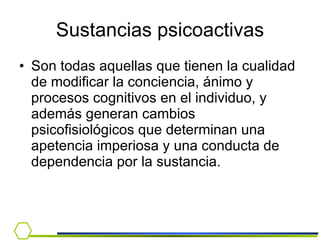 Sustancias psicoactivas Son todas aquellas que tienen la cualidad de modificar la conciencia, ánimo y procesos cognitivos en el individuo, y además generan cambios psicofisiológicos que determinan una apetencia imperiosa y una conducta de dependencia por la sustancia. 