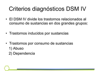 Criterios diagnósticos DSM IV El DSM IV divide los trastornos relacionados al consumo de sustancias en dos grandes grupos: Trastornos inducidos por sustancias Trastornos por consumo de sustancias 1) Abuso 2) Dependencia  