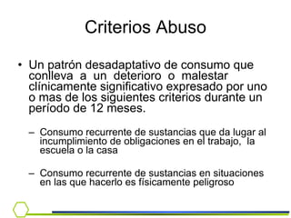 Un patrón desadaptativo de consumo que conlleva  a  un  deterioro  o  malestar  clínicamente significativo expresado por uno o mas de los siguientes criterios durante un período de 12 meses. Consumo recurrente de sustancias que da lugar al  incumplimiento de obligaciones en el trabajo,  la  escuela o la casa Consumo recurrente de sustancias en situaciones en las que hacerlo es físicamente peligroso Criterios Abuso 