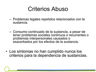 Criterios Abuso Problemas legales repetidos relacionados con la sustancia. Consumo continuado de la sustancia, a pesar de tener problemas sociales continuos o recurrentes o problemas interpersonales causados o exacerbados por los efectos de la sustancia. Los síntomas no han cumplido nunca los criterios para la dependencia de sustancias. 