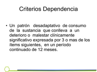 Un  patrón  desadaptativo  de consumo  de  la  sustancia  que conlleva  a  un  deterioro o  malestar clínicamente significativo expresada por 3 o mas de los ítems siguientes,  en un período continuado de 12 meses. Criterios Dependencia 