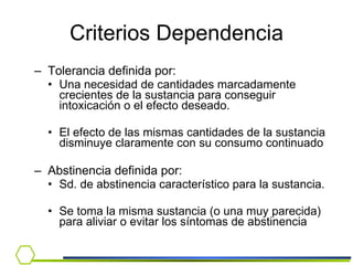 Tolerancia definida por: Una necesidad de cantidades marcadamente crecientes de la sustancia para conseguir intoxicación o el efecto deseado. El efecto de las mismas cantidades de la sustancia disminuye claramente con su consumo continuado Abstinencia definida por: Sd. de abstinencia característico para la sustancia. Se toma la misma sustancia (o una muy parecida) para aliviar o evitar los síntomas de abstinencia Criterios Dependencia 