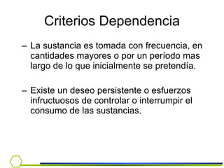 La sustancia es tomada con frecuencia, en cantidades mayores o por un período mas largo de lo que inicialmente se pretendía. Existe un deseo persistente o esfuerzos infructuosos de controlar o interrumpir el consumo de las sustancias. Criterios Dependencia 