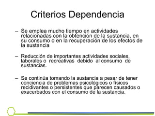 Se emplea mucho tiempo en actividades relacionadas con la obtención de la sustancia, en su consumo o en la recuperación de los efectos de la sustancia Reducción de importantes actividades sociales, laborales o  recreativas  debido  al consumo  de sustancias. Se continúa tomando la sustancia a pesar de tener conciencia de problemas psicológicos o físicos recidivantes o persistentes que parecen causados o exacerbados con el consumo de la sustancia. Criterios Dependencia 